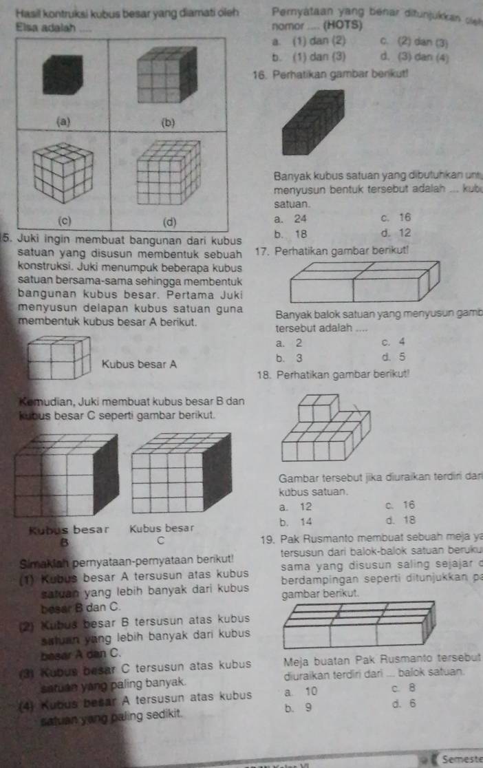 Hasil kontruksi kubus besar yang diamati oleh Pernyátaan yang bénar ditunjukkan sie
Elsa adalah .... nomor .... (HOTS) c. (2) dan (3)
a. (1) dan (2)
b. (1) dan (3) d. (3) dan (4)
16. Perhatikan gambar benkut!
(a) (b)
Banyak kubus satuan yang dibutuhkan un
menyusun bentuk tersebut adalah ... kub
satuan.
(c) (d) a. 24 c. 16
5. Juki ingin membuat bangunan dari kubus b. 18 d. 12
satuan yang disusun membentuk sebuah 17. Perhatikan gambar berikut!
konstruksi. Juki menumpuk beberapa kubus
satuan bersama-sama sehingga membentuk
bangunan kubus besar. Pertama Juki
menyusun delapan kubus satuan guna Banyak balok satuan yang menyusun gamb
membentuk kubus besar A berikut.
tersebut adalah ....
a. 2 c. 4
Kubus besar A b. 3 d. 5
18. Perhatikan gambar berikut!
Kemudian, Juki membuat kubus besar B dan
kubus besar C seperti gambar berikut.
Gambar tersebut jika diuraikan terdiri dar
kubus satuan.
a. 12 c. 16
b. 14 d. 18
Kubus besar 
B 19. Pak Rusmanto membuat sebuah meja y
C
Simakiah peryataan-pemyataan berikut! tersusun dari balok-balok satuan beruku
sama yang disusun saling sejajar c
(1) Kubus besar A tersusun atas kubus berdampingan seperti ditunjukkan p
satuan yang lebih banyak dari kubus
besar B dan C. erikut.
(2) Kubuš besar B tersusun atas kubus
sstuan yang lebih banyak dari kubus 
besar A dan C.
3) Kubus besar C tersusun atas kubus Meja buatan Pak Rusmanto tersebut
satuan yong paling banyak. diuraikan terdiri dari ... balok satuan.
(4) Kubus besar A tersusun atas kubus a. 10
c. 8
b. 9 d. 6
satuan yong paling sedikit.
Semeste