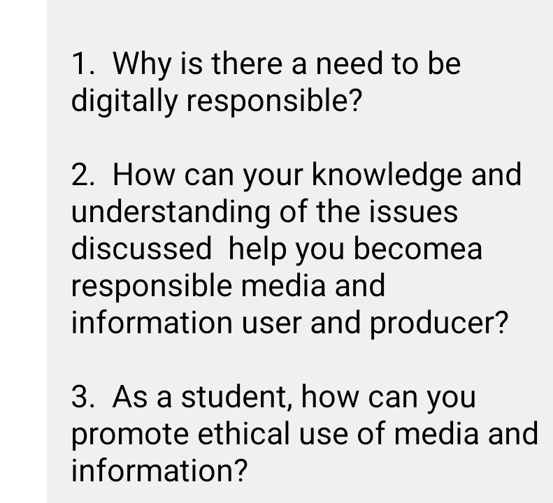 Why is there a need to be 
digitally responsible? 
2. How can your knowledge and 
understanding of the issues 
discussed help you becomea 
responsible media and 
information user and producer? 
3. As a student, how can you 
promote ethical use of media and 
information?