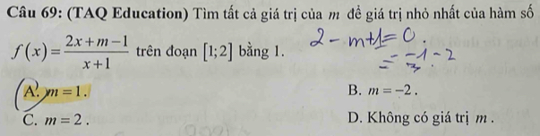 (TAQ Education) Tìm tất cả giá trị của m đề giá trị nhỏ nhất của hàm số
f(x)= (2x+m-1)/x+1  trên đoạn [1;2] bằng 1.
ym=1.
B. m=-2.
C. m=2. D. Không có giá trị m.