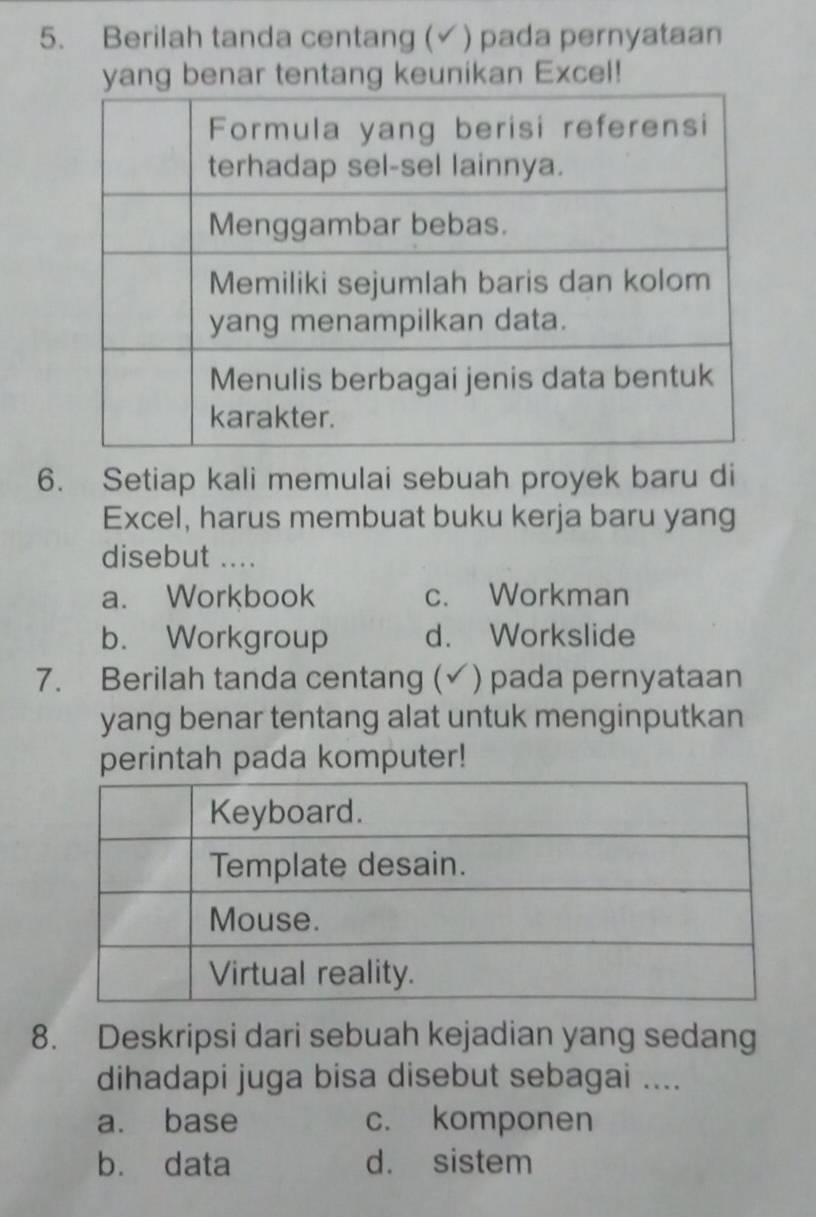 Berilah tanda centang (✓) pada pernyataan
yang benar tentang keunikan Excel!
6. Setiap kali memulai sebuah proyek baru di
Excel, harus membuat buku kerja baru yang
disebut ....
a. Workbook c. Workman
b. Workgroup d. Workslide
7. Berilah tanda centang (√) )pada pernyataan
yang benar tentang alat untuk menginputkan
perintah pada komputer!
8. Deskripsi dari sebuah kejadian yang sedang
dihadapi juga bisa disebut sebagai ....
a. base c. komponen
b. data d. sistem