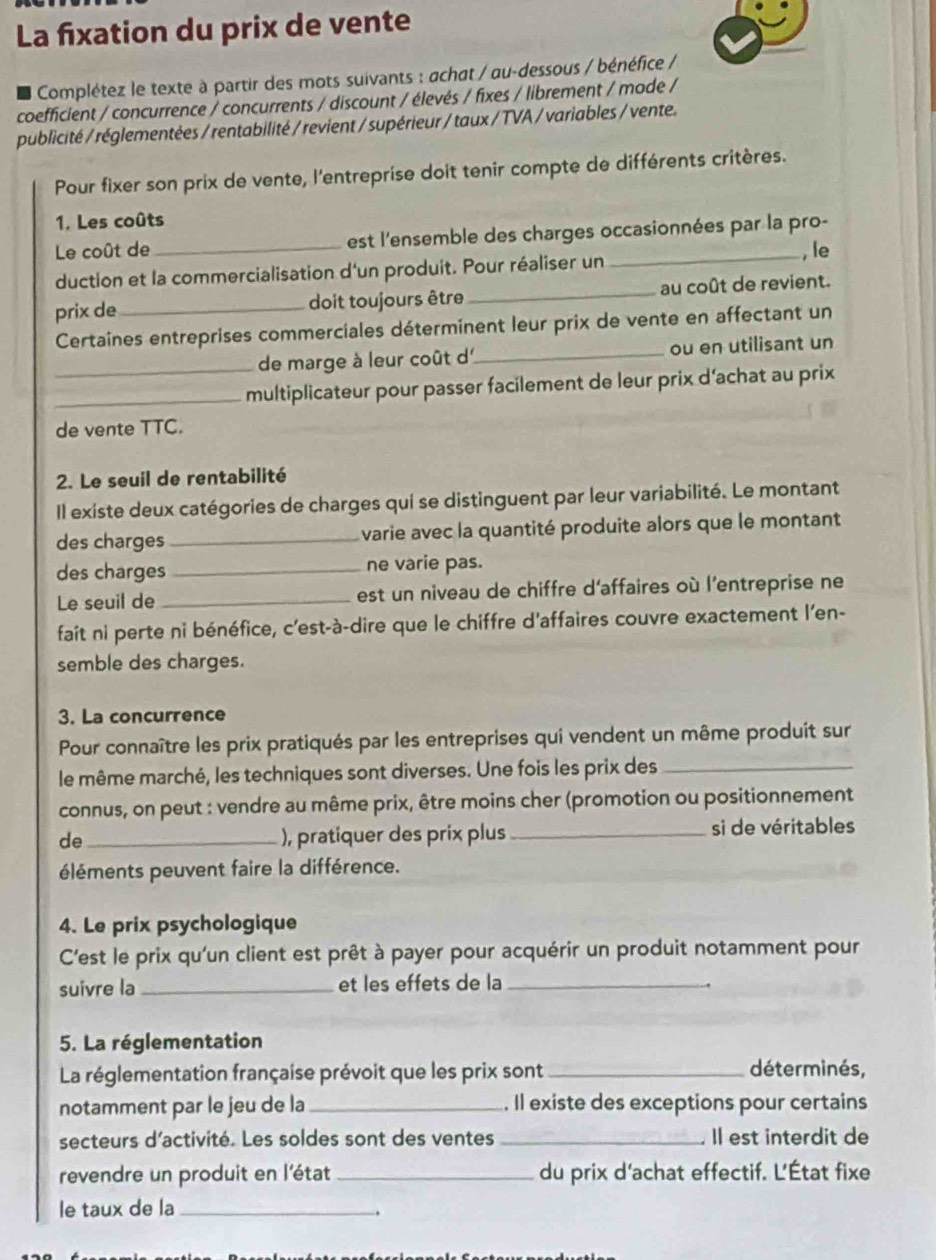 La fixation du prix de vente
Complétez le texte à partir des mots suivants : achat / au-dessous / bénéfice /
coefficient / concurrence / concurrents / discount / élevés / fixes / librement / mode /
publicité / réglementées / rentabilité / revient / supérieur / taux / TVA / variables / vente.
Pour fixer son prix de vente, l'entreprise doit tenir compte de différents critères.
1. Les coûts
Le coût de _est l'ensemble des charges occasionnées par la pro-
, le
duction et la commercialisation d'un produit. Pour réaliser un
prix de_ doit toujours être _au coût de revient.
Certaines entreprises commerciales déterminent leur prix de vente en affectant un
_de marge à leur coût d_ ou en utilisant un
_multiplicateur pour passer facilement de leur prix d’achat au prix
de vente TTC.
2. Le seuil de rentabilité
Il existe deux catégories de charges qui se distinguent par leur variabilité. Le montant
des charges _varie avec la quantité produite alors que le montant
des charges _ne varie pas.
Le seuil de_ est un niveau de chiffre d'affaires où l'entreprise ne
fait ni perte ni bénéfice, c'est-à-dire que le chiffre d'affaires couvre exactement l'en-
semble des charges.
3. La concurrence
Pour connaître les prix pratiqués par les entreprises qui vendent un même produit sur
le même marché, les techniques sont diverses. Une fois les prix des_
connus, on peut : vendre au même prix, être moins cher (promotion ou positionnement
de_ ), pratiquer des prix plus _si de véritables
éléments peuvent faire la différence.
4. Le prix psychologique
C'est le prix qu'un client est prêt à payer pour acquérir un produit notamment pour
suivre la _et les effets de la_
.
5. La réglementation
La réglementation française prévoit que les prix sont_
déterminés,
notamment par le jeu de la_ . Il existe des exceptions pour certains
secteurs d’activité. Les soldes sont des ventes _Il est interdit de
revendre un produit en l'état_ du prix d'achat effectif. L'État fixe
le taux de la_