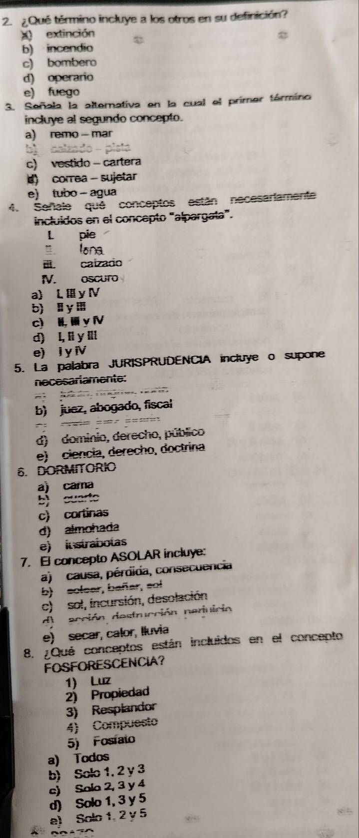 ¿Qué término incluye a los otros en su definición?
x extinción
b) incendio
c) bombero
d) operario
e) fuego
3. Señala la alterativa en la cual el primer tórmino
incluye al segundo concepto.
a) remo- mar
c) vestido - cartera
d) correa - sujetar
e) tubo - agua
4. Señale qué conceptos están necesariamente
incluidos en el concepto “alpargata”.
L pie
” lona
i caizado
IV. oscuro
a) L Ⅲy Ⅳ
b) y Ⅲ
c) H, y Ⅳ
d) l, ll y ll
e) i y i
5. La palabra JURISPRUDENCIA incluye o supone
necesariamente:
5
b) juez, abogado, fiscal
d) dominio, derecho, público
e) ciencia, derecho, doctrina
6. DORMITORIO
a) cama
b)cuarto
c) cortinas
d) almohada
e) instraboías
7.El concepto ASOLAR incluye:
a) causa, pérdida, consecuencia
b) solear, bañar, sol
c) sol, incursión, desolación
de acción destrucción narnicia
e) secar, calor, Iluvia
8. ¿Qué conceptos están incluidos en el concepto
FOSFORESCENCIA?
1) Luz
2) Propiedad
3) Resplandor
4) Compuesto
5) Fosíato
a) Todos
b) Solo 1, 2 y 3
c) Solo 2, 3 y 4
d) Solo 1, 3 y 5
e) Solo 1, 2 y 5