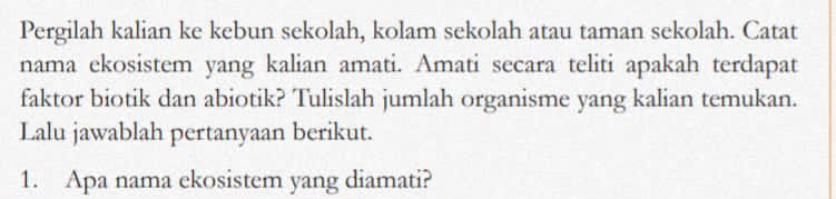 Pergilah kalian ke kebun sekolah, kolam sekolah atau taman sekolah. Catat 
nama ekosistem yang kalian amati. Amati secara teliti apakah terdapat 
faktor biotik dan abiotik? Tulislah jumlah organisme yang kalian temukan. 
Lalu jawablah pertanyaan berikut. 
1. Apa nama ekosistem yang diamati?