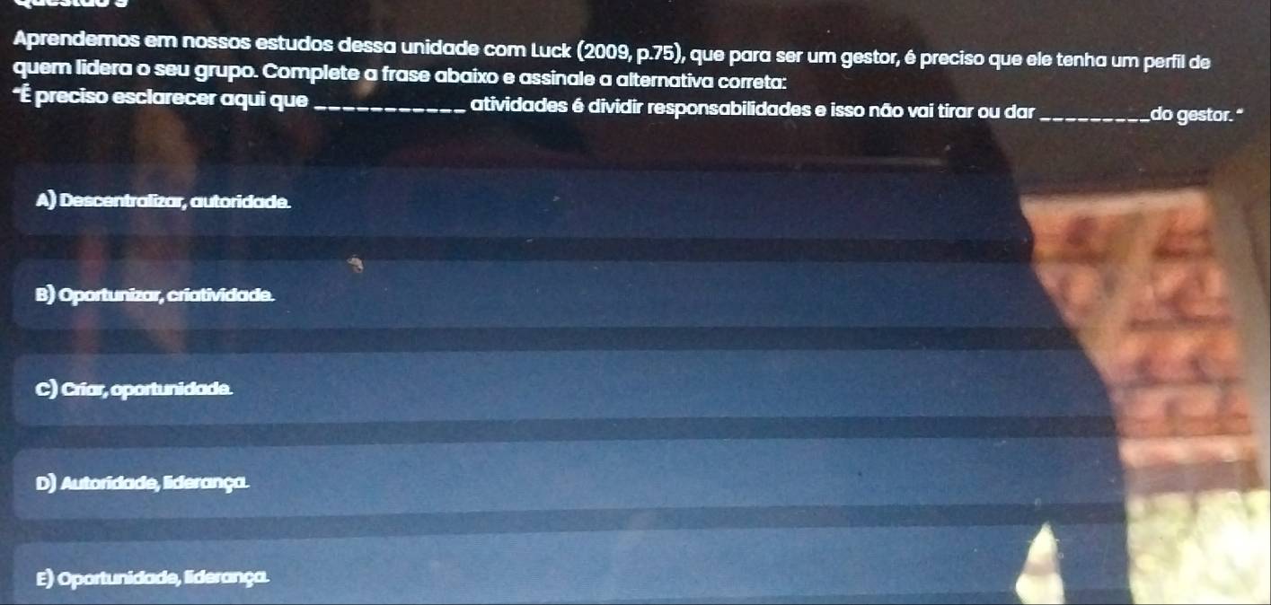 Aprendemos em nossos estudos dessa unidade com Luck (2009, p.75), que para ser um gestor, é preciso que ele tenha um perfil de
quem lidera o seu grupo. Complete a frase abaixo e assinale a alternativa correta:
*É preciso esclarecer aqui que _atividades é dividir responsabilidades e isso não vai tirar ou dar _do gestor."
A) Descentralizar, autoridade.
B) Oportunizar, criatividade.
C) Criar, oportunidade.
D) Autoridade, liderança.
E) Oportunidade, liderança.