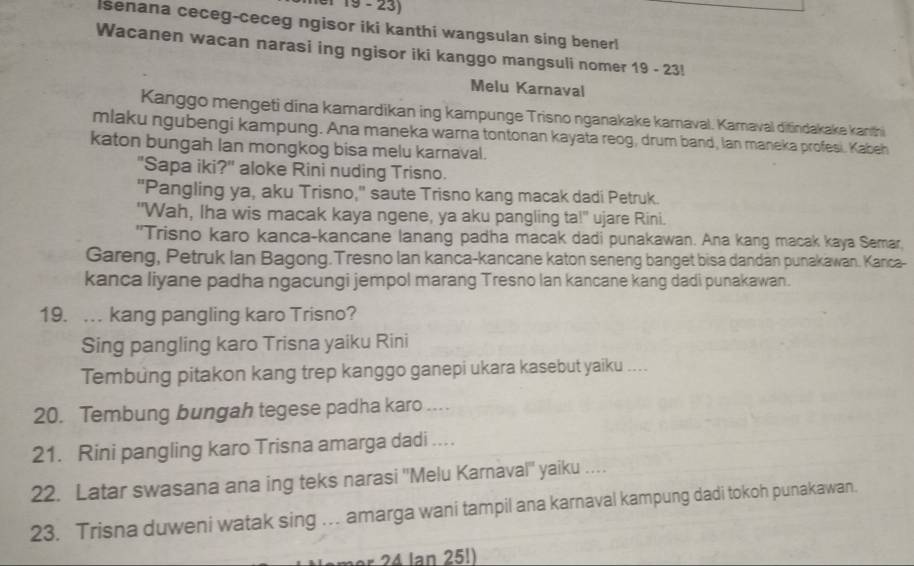 e1 19 - 23) 
lsenana ceceg-ceceg ngisor iki kanthi wangsulan sing benerl 
Wacanen wacan narasi ing ngisor iki kanggo mangsuli nomer 19 - 23! 
Melu Karnaval 
Kanggo mengeti dina kamardikan ing kampunge Trisno nganakake karnaval. Karaval ditindakake kanthi 
mlaku ngubengi kampung. Ana maneka warna tontonan kayata reog, drum band, Ian maneka profesi. Kabeh 
katon bungah lan mongkog bisa melu karnaval. 
"Sapa iki?" aloke Rini nuding Trisno. 
"Pangling ya, aku Trisno," saute Trisno kang macak dadi Petruk. 
"Wah, Iha wis macak kaya ngene, ya aku pangling ta!" ujare Rini. 
"Trisno karo kanca-kancane lanang padha macak dadi punakawan. Ana kang macak kaya Semar. 
Gareng, Petruk Ian Bagong.Tresno Ian kanca-kancane katon seneng banget bisa dandan punakawan. Kanca- 
kanca liyane padha ngacungi jempol marang Tresno lan kancane kang dadi punakawan. 
19. . kang pangling karo Trisno? 
Sing pangling karo Trisna yaiku Rini 
Tembung pitakon kang trep kanggo ganepi ukara kasebut yaiku .... 
20. Tembung bungah tegese padha karo .... 
21. Rini pangling karo Trisna amarga dadi .. 
22. Latar swasana ana ing teks narasi ''Melu Karnaval'' yaiku . . 
23. Trisna duweni watak sing …. amarga wani tampil ana karnaval kampung dadi tokoh punakawan. 
* 24 lan 25!)