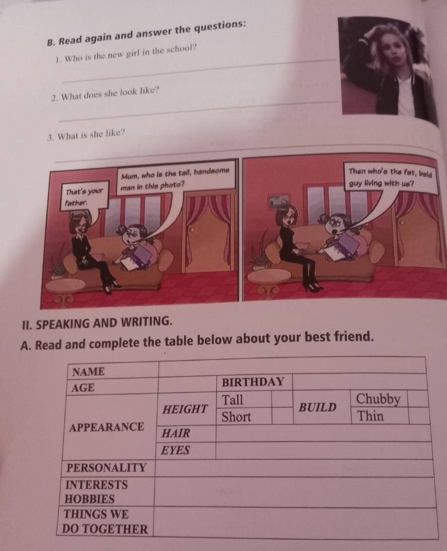 Read again and answer the questions: 
_ 
1. Who is the new girl in the school? 
_ 
2. What does she look like? 
3. What is she like? 
II. SPEAKING AND WRITING. 
A. Read and complete the table below about your best friend.