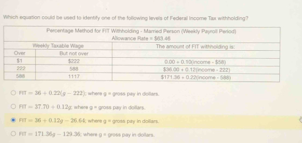 Which equation could be used to identify one of the following levels of Federal Income Tax withholding?
FIT=36+0.22(g-222); where g= gross pay in dollars.
FIT=37.70+0.12g; where g= gross pay in dollars.
FIT=36+0.12g-26.64; where g= gross pay in dollars.
FIT=171.36g-129.36; where g= gross pay in dollars.