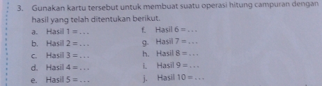 Gunakan kartu tersebut untuk membuat suatu operasi hitung campuran dengan 
hasil yang telah ditentukan berikut. 
a. Hasil 1= _ f. Hasil 6= _ 
b. Hasil 2= _g. H asil 7= _ 
c. Hasil 3= _h. )= asil 8= _ 
d. Hasil 4= _i. Hasil 9= _ 
e. Hasil 5= _j、 Hasil 10= _