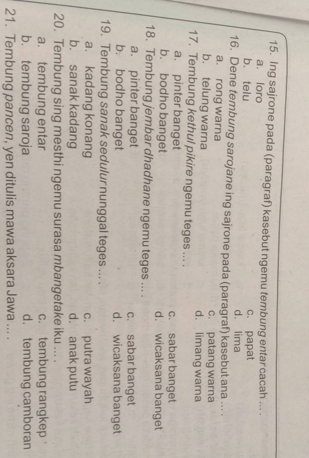 Ing sajrone pada (paragraf) kasebut ngemu tembung entar cacah ... .
a. loro
b. telu
c. papat
dá lima
16. Dene tembung sarojane ing sajrone pada (paragraf) kasebut ana ... .
a. rong warna
c. patang warna
b. telung warna
d. limang warna
17. Tembung kethul pikire ngemu teges ... .
a. pinter banget
c. sabar banget
b. bodho banget d. wicaksana banget
18. Tembung jembar dhadhane ngemu teges ... .
a. pinter banget c. sabar banget
b. bodho banget d. wicaksana banget
19. Tembung sanak sedulur nunggal teges ... .
a. kadang konang c. putra wayah
b. sanak kadang d. anak putu
20. Tembung sing mesthi ngemu surasa mbangetake iku ... .
a. tembung entar c. tembung rangkep
b. tembung saroja d. tembung camboran
21. Tembung pancen, yen ditulis mawa aksara Jawa ... .