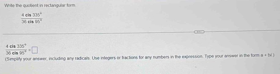 Write the quotient in rectangular form.
 4cis335°/36cis95° 
 4cis335°/36cis95° =□
(Simplify your answer, including any radicals. Use integers or fractions for any numbers in the expression. Type your answer in the form a+bi.)