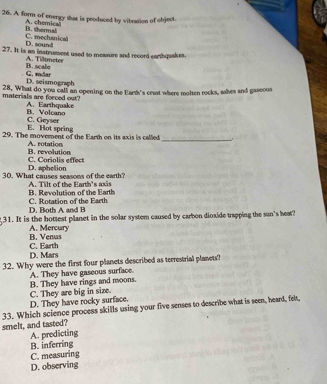 A form of energy that is produced by vibration of object.
A. chemical
B. thermal
C. mechanical
D. sound
27. It is an instrument used to measure and record earthquakes.
A. Tiltmeter
B. scale
C, radar
D. seismograph
28, What do you call an opening on the Earth’s crust where molten rocks, ashes and gaseous
materials are forced out?
A. Earthquake
B. Volcano
C. Geyser
E. Hot spring
29. The movement of the Earth on its axis is called _`.
A. rotation
B. revolution
C. Coriolis effect
D. aphelion
30. What causes seasons of the earth?
A. Tilt of the Earth’s axis
B. Revolution of the Earth
C. Rotation of the Earth
D. Both A and B
31. It is the hottest planet in the solar system caused by carbon dioxide trapping the sun's heat?
A. Mercury
B. Venus
C. Earth
D. Mars
32. Why were the first four planets described as terrestrial planets?
A. They have gaseous surface.
B. They have rings and moons.
C. They are big in size.
D. They have rocky surface.
33. Which science process skills using your five senses to describe what is seen, heard, felt,
smelt, and tasted?
A. predicting
B. inferring
C. measuring
D. observing