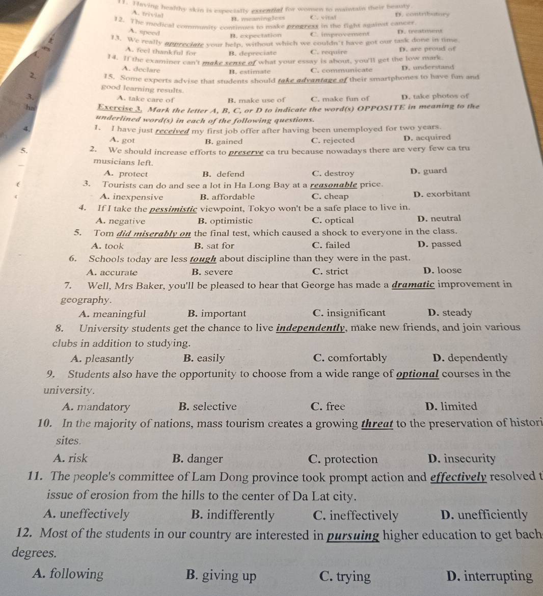 Tlaving healthy skin is especialty exsential for women to maintain their beauty. D. contributuey
A. trivial
B. meaningless C. vital
12. The medical community continues to make progress in the fight against cancer
A. speed
B. expectation C. improvement D. treatment
13. We really appreciate your help, without which we couldn't have got our task done in time
A. feel thankful for B. depreciate C. require D. are proud of
 
14. If the examiner can't make sense of what your essay is about, you'll get the low mark
A. declare
2. B. estimate C. communicate D. understand
15. Some experts advise that students should take advantage of their smartphones to have fun and
good learning results.
3. D. take photos of
A. take care of B. make use of C. make fun of
ha Exercise 3. Mark the letter A, B, C, or D to indicate the word(s) OPPOSITE in meaning to the
underlined word(s) in each of the following questions.
4.
1. I have just received my first job offer after having been unemployed for two years.
A. got B. gained C. rejected D. acquired
5. 2. We should increase efforts to preserve ca tru because nowadays there are very few ca tru
musicians left.
A. protect B. defend C. destroy D. guard
( 3. Tourists can do and see a lot in Ha Long Bay at a reasonable price.
A. inexpensive B. affordable C. cheap D. exorbitant
4. If I take the pessimistic viewpoint, Tokyo won't be a safe place to live in.
A. negative B. optimistic C. optical D. neutral
5. Tom did miserably on the final test, which caused a shock to everyone in the class.
A. took B. sat for C. failed D. passed
6. Schools today are less tough about discipline than they were in the past.
A. accurate B. severe C. strict D. loose
7. Well, Mrs Baker, you'll be pleased to hear that George has made a dramatic improvement in
geography.
A. meaningful B. important C. insignificant D. steady
8. University students get the chance to live independently, make new friends, and join various
clubs in addition to studying.
A. pleasantly B. easily C. comfortably D. dependently
9. Students also have the opportunity to choose from a wide range of optional courses in the
university.
A. mandatory B. selective C. free D. limited
10. In the majority of nations, mass tourism creates a growing threat to the preservation of histori
sites.
A. risk B. danger C. protection D. insecurity
11. The people's committee of Lam Dong province took prompt action and effectively resolved t
issue of erosion from the hills to the center of Da Lat city.
A. uneffectively B. indifferently C. ineffectively D. unefficiently
12. Most of the students in our country are interested in pursuing higher education to get bach
degrees.
A. following B. giving up C. trying D. interrupting