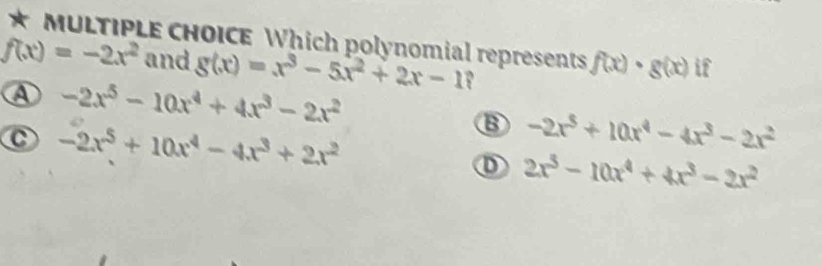 Which polynomial represents
f(x)=-2x^2 and g(x)=x^3-5x^2+2x-1 f(x)· g(x) if
A -2x^5-10x^4+4x^3-2x^2
C -2x^5+10x^4-4x^3+2x^2
B -2x^5+10x^4-4x^3-2x^2
D 2x^3-10x^4+4x^3-2x^2