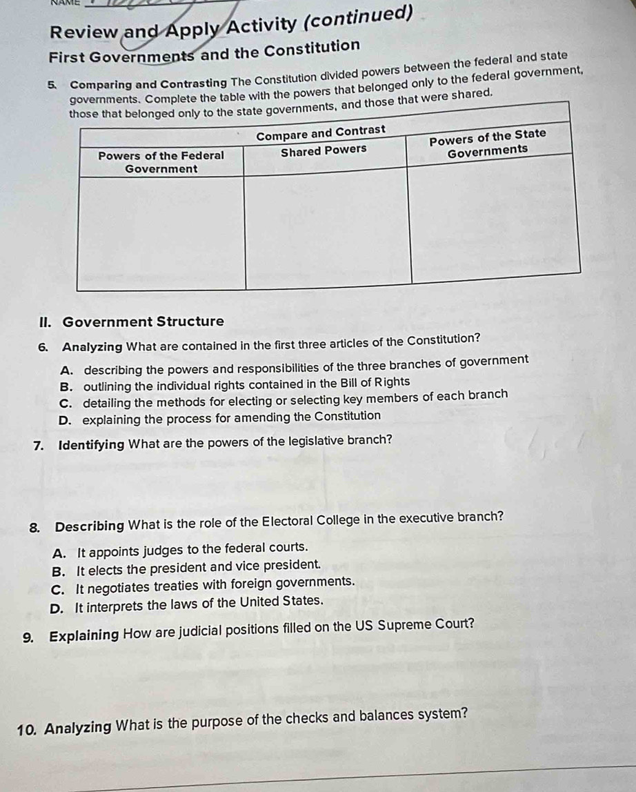 Review and Apply Activity (continued)
First Governments and the Constitution
5. Comparing and Contrasting The Constitution divided powers between the federal and state
le with the powers that belonged only to the federal government,
re shared.
II. Government Structure
6. Analyzing What are contained in the first three articles of the Constitution?
A. describing the powers and responsibilities of the three branches of government
B. outlining the individual rights contained in the Bill of Rights
C. detailing the methods for electing or selecting key members of each branch
D. explaining the process for amending the Constitution
7. Identifying What are the powers of the legislative branch?
8. Describing What is the role of the Electoral College in the executive branch?
A. It appoints judges to the federal courts.
B. It elects the president and vice president.
C. It negotiates treaties with foreign governments.
D. It interprets the laws of the United States.
9. Explaining How are judicial positions filled on the US Supreme Court?
10. Analyzing What is the purpose of the checks and balances system?