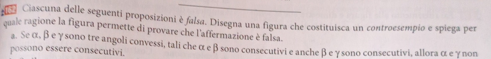 Ciascuna delle seguenti proposizioni è falsa. Disegna una figura che costituísca un controesempio e spiega per
quale ragione la figura permette di provare che l'affermazione è falsa.
a. Seα, β eγsono tre angoli convessi, tali che α e β sono consecutivi e anche β eγsono consecutivi, allora α e γnon
possono essere consecutivi.