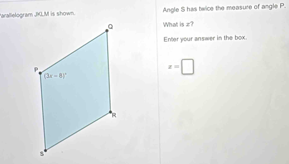 arallelogram JKLM is shown. Angle S has twice the measure of angle P.
What is x?
Enter your answer in the box.
x=□