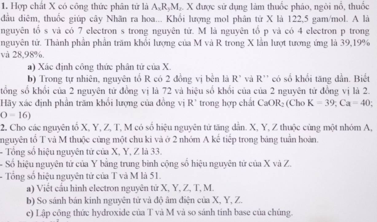 Hợp chất X có công thức phân tử là A_xR_yM_z. X được sử dụng làm thuốc pháo, ngòi nổ, thuốc 
đầu diêm, thuốc giúp cây Nhãn ra hoa... Khối lượng mol phân tử X là 122, 5 gam/mol. A là 
nguyên tố s và có 7 electron s trong nguyên tử. M là nguyên tố p và có 4 electron p trong 
nguyên tử. Thành phần phần trăm khối lượng của M và R trong X lần lượt tương ứng là 39, 19%
và 28,98%. 
a) Xác định công thức phân tử của X. 
b) Trong tự nhiên, nguyên tố R có 2 đồng vị bền là R^(^,) và R' có số khối tăng dần. Biết 
tổng số khối của 2 nguyên tử đồng vị là 72 và hiệu số khối của của 2 nguyên tử đồng vị là 2. 
Hãy xác định phần trăm khối lượng của đồng vị R' trong hợp chất CaOR_2 (Cho K=39; Ca=40 :
O=16)
2. Cho các nguyên tố X, Y, Z, T, M có số hiệu nguyên tử tăng dần. X, Y, Z thuộc cùng một nhóm A, 
nguyên tố T và M thuộc cùng một chu kì và ở 2 nhóm A kế tiếp trong bảng tuần hoàn. 
- Tổng số hiệu nguyên tử của X, Y, Z là 33. 
- Số hiệu nguyên tử của Y bằng trung bình cộng số hiệu nguyên tử của X và Z. 
- Tổng số hiệu nguyên tử của T và M là 51. 
a) Viết cấu hình electron nguyên tử X, Y, Z, T, M. 
b) So sánh bán kính nguyên tử và độ âm điện của X, Y, Z. 
c) Lập công thức hydroxide của T và M và so sánh tính base của chúng.