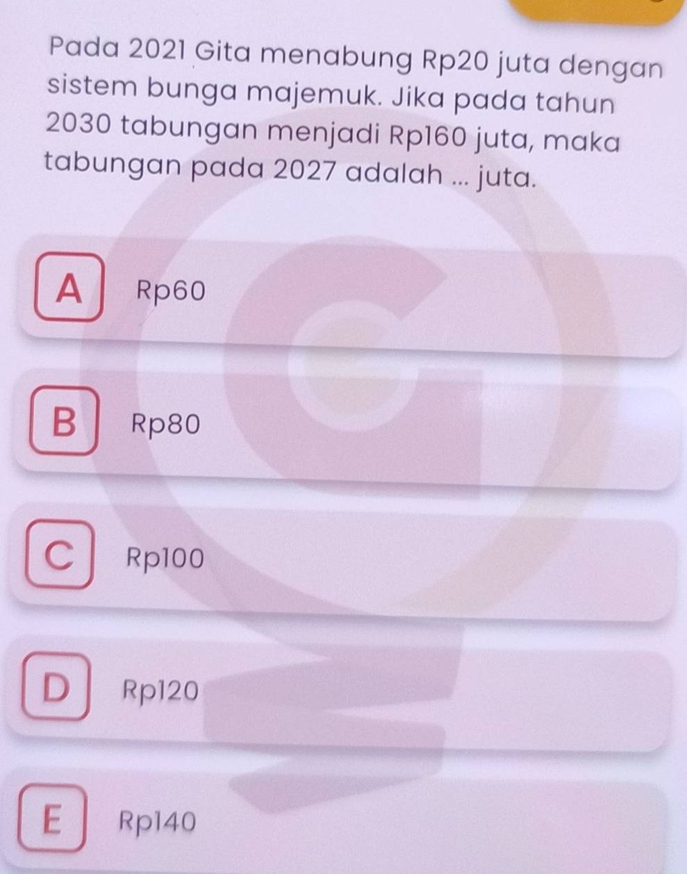 Pada 2021 Gita menabung Rp20 juta dengan
sistem bunga majemuk. Jika pada tahun
2030 tabungan menjadi Rp160 juta, maka
tabungan pada 2027 adalah ... juta.
A Rp60
B Rp80
C Rp100
D . Rp120
E Rp140