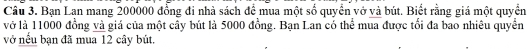 Bạn Lạn mang 200000 đồng đi nhà sách để mua một số quyền vở và bút. Biết rằng giá một quyển 
vớ là 11000 đồng và giá của một cây bút là 5000 đồng. Bạn Lan có thể mua được tối đa bao nhiêu quyển 
vớ nếu bạn đã mua 12 cây bút.