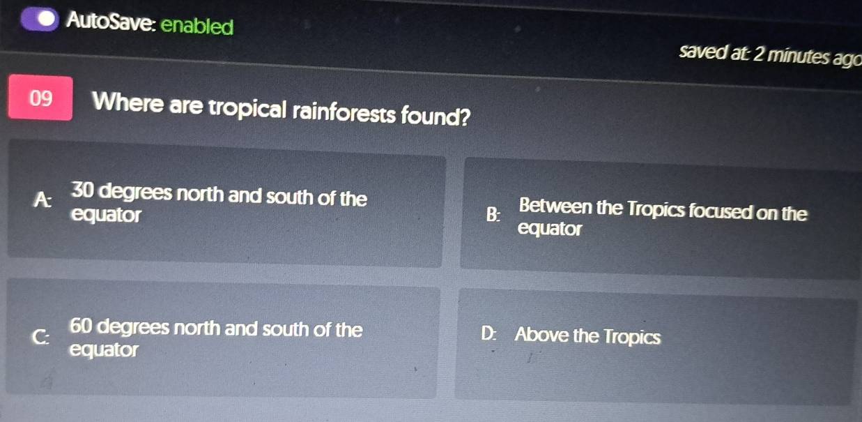 AutoSave: enabled saved at: 2 minutes ago
09 Where are tropical rainforests found?
30 degrees north and south of the Between the Tropics focused on the
equator B: equator
C: 60 degrees north and south of the D: Above the Tropics
equator