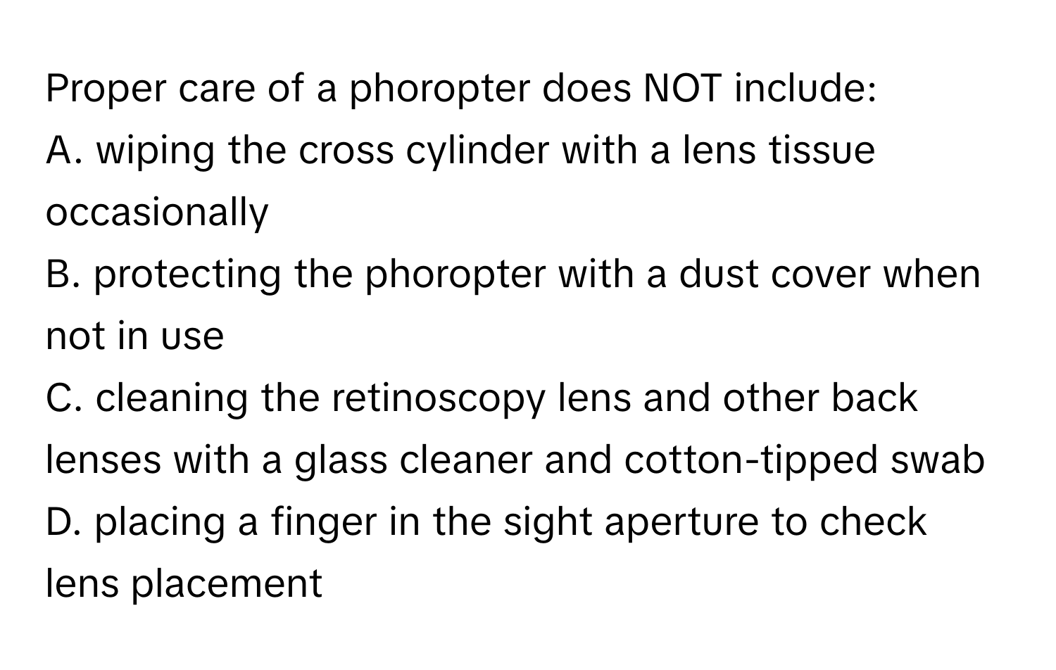 Proper care of a phoropter does NOT include:

A. wiping the cross cylinder with a lens tissue occasionally
B. protecting the phoropter with a dust cover when not in use
C. cleaning the retinoscopy lens and other back lenses with a glass cleaner and cotton-tipped swab
D. placing a finger in the sight aperture to check lens placement