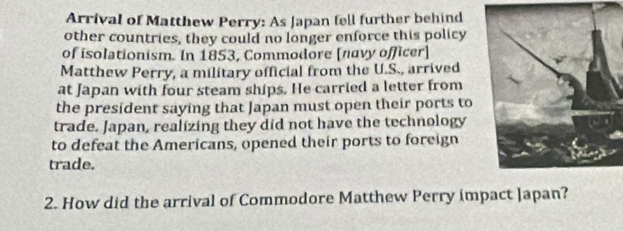 Arrival of Matthew Perry: As Japan fell further behind 
other countries, they could no longer enforce this policy 
of isolationism. In 1853, Commodore [navy officer] 
Matthew Perry, a military official from the U.S., arrived 
at Japan with four steam ships. He carried a letter from 
the president saying that Japan must open their ports to 
trade. Japan, realizing they did not have the technology 
to defeat the Americans, opened their ports to foreign 
trade. 
2. How did the arrival of Commodore Matthew Perry impact Japan?