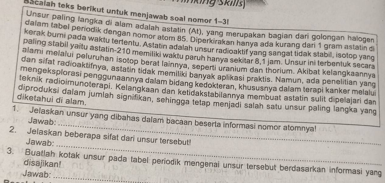 king Skills 
Bacalah teks berikut untuk menjawab soal nomor 1-3l 
Unsur paling langka di alam adalah astatin (At), yang merupakan bagian dari golongan halogen 
dalam tabel periodik dengan nomor atom 85. Diperkirakan hanya ada kurang dari 1 gram astatin di 
kerak bumi pada waktu tertentu. Astatin adalah unsur radioaktif yang sangat tidak stabil, isotop yang 
paling stabil yaitu astatin- 210 memiliki waktu paruh hanya sekitar 8,1 jam. Unsur ini terbentuk secara 
alami melalui peluruhan isotop berat lainnya, seperti uranium dan thorium. Akibat kelangkaannya 
dan sifat radioaktifnya, astatin tidak memiliki banyak aplikasi praktis. Namun, ada penelitian yang 
mengeksplorasi penggunaannya dalam bidang kedokteran, khususnya dalam terapi kanker melalui 
teknik radioimunoterapi. Kelangkaan dan ketidakstabilannya membuat astatin sulit dipelajari dan 
diketahui di alam. 
diproduksi dalam jumlah signifikan, sehingga tetap menjadi salah satu unsur paling langka yang 
1. Jelaskan unsur yang dibahas dalam bacaan beserta informasi nomor atomnya! 
Jawab: 
_ 
2. Jelaskan beberapa sifat dari unsur tersebut! 
Jawab: 
_ 
3. Buatlah kotak unsur pada tabel periodik mengenai unsur tersebut berdasarkan informasi yang 
disajikan! 
Jawab: 
_