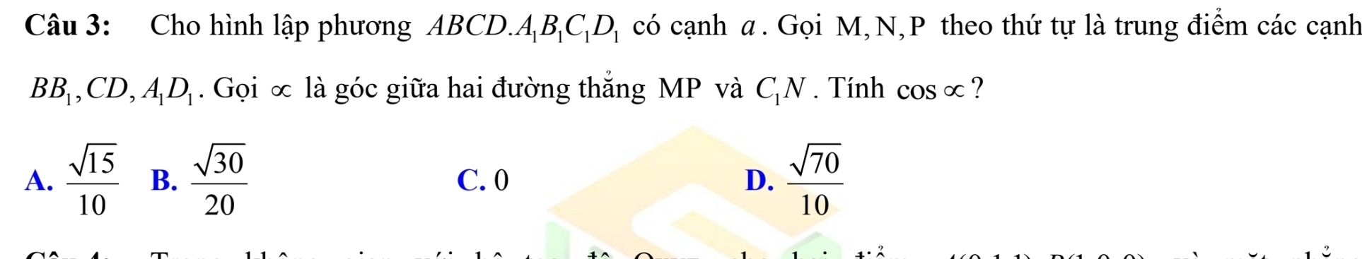 Cho hình lập phương ABCD. A_1B_1C_1D_1 có cạnh α. Gọi M, N, P theo thứ tự là trung điểm các cạnh
BB_1, CD, A_1D_1. Gọi ∞ là góc giữa hai đường thắng MP và C_1N. Tính cos alpha ?
A.  sqrt(15)/10  B.  sqrt(30)/20  C. 0 D.  sqrt(70)/10 