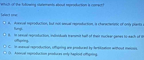 Which of the following statements about reproduction is correct?
Select one:
A. Asexual reproduction, but not sexual reproduction, is characteristic of only plants a
fungi.
B. In sexual reproduction, individuals transmit half of their nuclear genes to each of th
offspring.
C. In asexual reproduction, offspring are produced by fertilization without meiosis.
D. Asexual reproduction produces only haploid offspring.