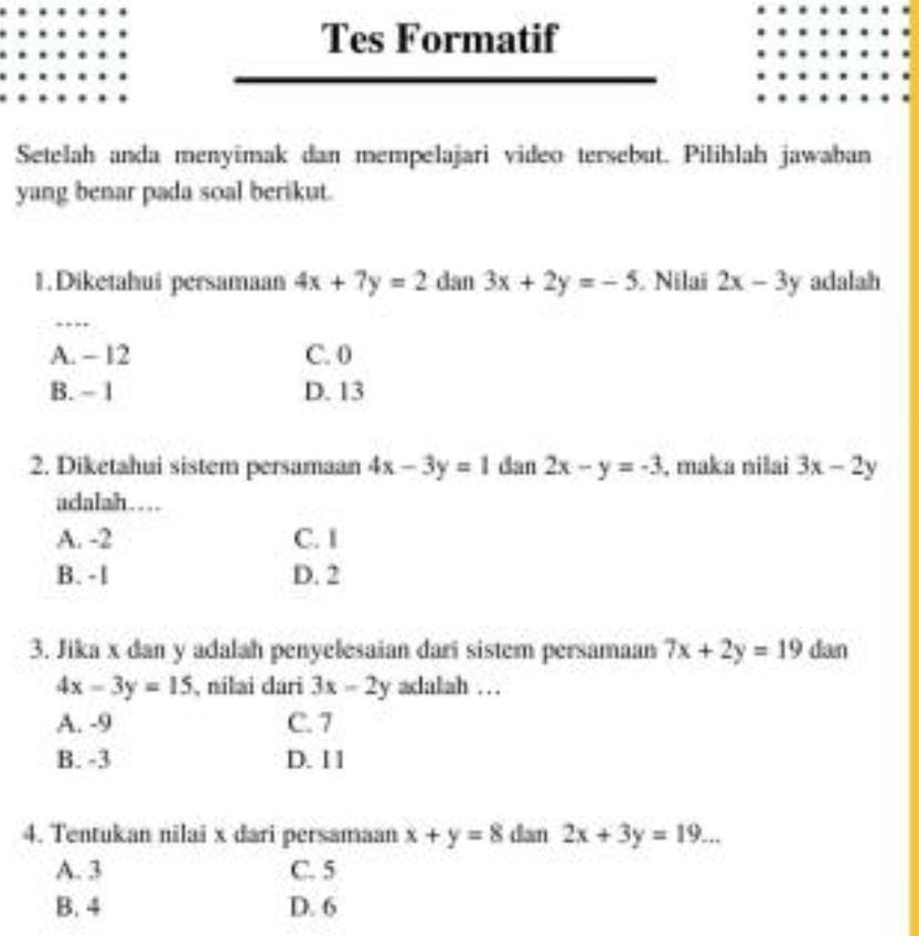 Tes Formatif
Setelah anda menyimak dan mempelajari video tersebut. Pilihlah jawaban
yang benar pada soal berikut.
1.Diketahui persamaan 4x+7y=2 dan 3x+2y=-5 Nilaï 2x-3y adalah
_
A. - 12 C. 0
B. - 1 D. 13
2. Diketahui sistem persamaan 4x-3y=1 dan 2x-y=-3 , maka nilai 3x-2y
adalah…
A. -2 C. I
B. - l D. 2
3. Jika x dan y adalah penyelesaian dari sistem persamaan 7x+2y=19 dan
4x-3y=15 , nilai dari 3x-2y adalah …
A. -9 C. 7
B. -3 D. 1 1
4. Tentukan nilai x dari persamaan x+y=8 dan 2x+3y=19...
A. 3 C. 5
B. 4 D. 6