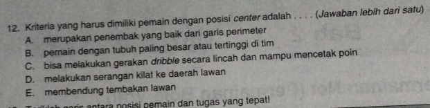 Kriteria yang harus dimiliki pemain dengan posisi center adalah , . . . (Jawaban lebih dari satu)
A. merupakan penembak yang baik dari garis perimeter
B. pemain dengan tubuh paling besar atau tertinggi di tim
C. bisa melakukan gerakan dribble secara lincah dan mampu mencetak poin
D. melakukan serangan kilat ke daerah lawan
E. membendung tembakan lawan