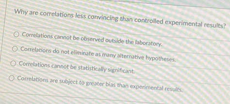 Why are correlations less convincing than controlled experimental results?
Correlations cannot be observed outside the laboratory.
Correlations do not eliminate as many alternative hypotheses.
Correlations cannot be statistically signifcant.
Correlations are subject to greater bias than experimental results.