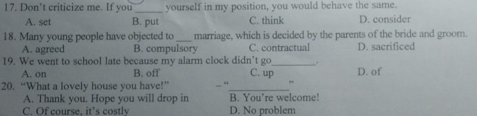 Don’t criticize me. If you_ yourself in my position, you would behave the same.
A. set B. put C. think D. consider
18. Many young people have objected to _marriage, which is decided by the parents of the bride and groom.
A. agreed B. compulsory C. contractual D. sacrificed
19. We went to school late because my alarm clock didn’t go_ .
A. on B. off C. up D. of
20. “What a lovely house you have!” “_ ”
A. Thank you. Hope you will drop in B. You’re welcome!
C. Of course, it’s costly D. No problem