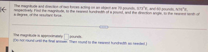 The magnitude and direction of two forces acting on an object are 70 pounds, S73°E , and 60 pounds, N76°E, 
respectively. Find the magnitude, to the nearest hundredth of a pound, and the direction angle, to the nearest tenth of 
a degree, of the resultant force. 
The magnitude is approximately □ pounds. 
(Do not round until the final answer. Then round to the nearest hundredth as needed.)