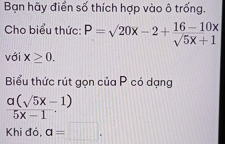 Bạn hãy điền số thích hợp vào ô trống. 
Cho biểu thức: P=sqrt(20x)-2+ (16-10x)/sqrt(5x)+1 
với X≥ 0. 
Biểu thức rút gọn của P có dạng
 (a(sqrt(5)x-1))/5x-1 
Khi đó, a=□.