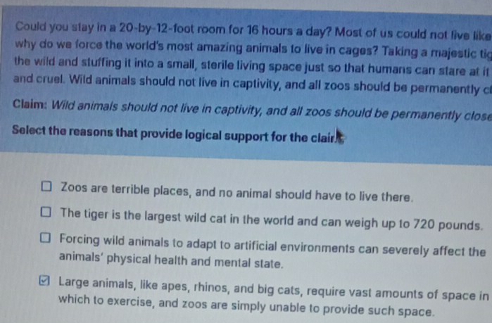 Could you stay in a 20-by-12-foot room for 16 hours a day? Most of us could not live like
why do we force the world's most amazing animals to live in cages? Taking a majestic tig
the wild and stuffing it into a small, sterile living space just so that humans can stare at it
and cruel. Wild animals should not live in captivity, and all zoos should be permanently c
Claim: Wild animals should not live in captivity, and all zoos should be permanently close
Select the reasons that provide logical support for the clair.
Zoos are terrible places, and no animal should have to live there.
The tiger is the largest wild cat in the world and can weigh up to 720 pounds.
Forcing wild animals to adapt to artificial environments can severely affect the
animals' physical health and mental state.
≌ Large animals, like apes, rhinos, and big cats, require vast amounts of space in
which to exercise, and zoos are simply unable to provide such space.