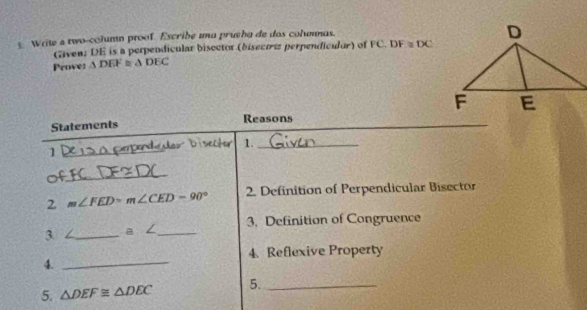 Wriw a two-column proof. Escribe una prueha de dos columnas. 
Given: DE is a perpendicular bisector (bisectriz perpendicilor) of FC. DF≌ DC
Proves △ DEF≌ △ DEC
Reasons 
Statements 
1._ 
1 
_ 
2 m∠ FED=m∠ CED=90° 2. Definition of Perpendicular Bisector 
3. Definition of Congruence 
3 ∠_
a∠ _ 
4. Reflexive Property 
_4 
5. △ DEF≌ △ DEC 5._