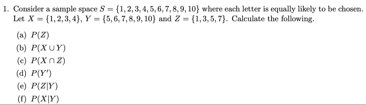 Consider a sample space S= 1,2,3,4,5,6,7,8,9,10 where each letter is equally likely to be chosen. 
Let X= 1,2,3,4 , Y= 5,6,7,8,9,10 and Z= 1,3,5,7. Calculate the following. 
(a) P(Z)
(b) P(X∪ Y)
(c) P(X∩ Z)
(d) P(Y')
(e) P(Z|Y)
(f) P(X|Y)