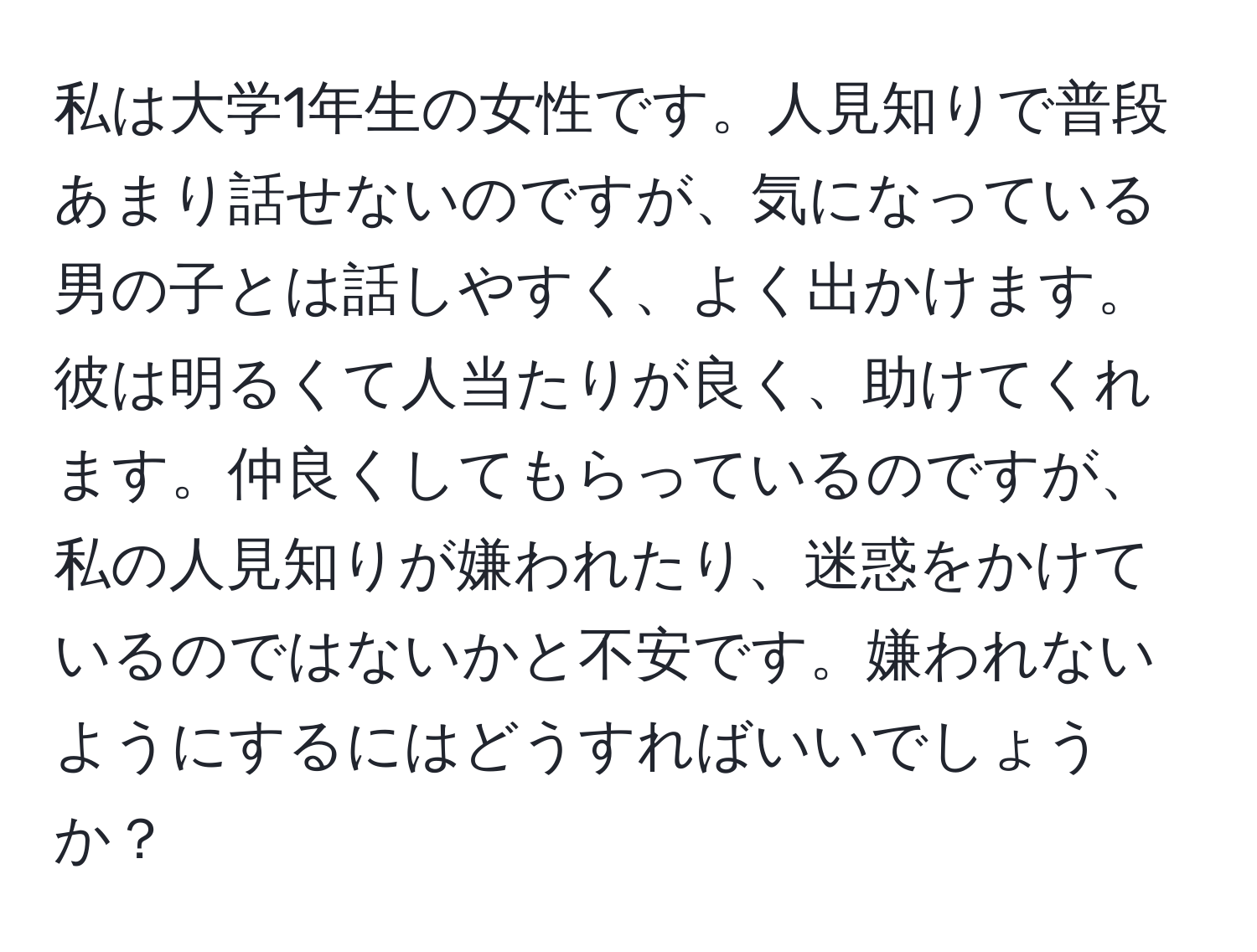 私は大学1年生の女性です。人見知りで普段あまり話せないのですが、気になっている男の子とは話しやすく、よく出かけます。彼は明るくて人当たりが良く、助けてくれます。仲良くしてもらっているのですが、私の人見知りが嫌われたり、迷惑をかけているのではないかと不安です。嫌われないようにするにはどうすればいいでしょうか？