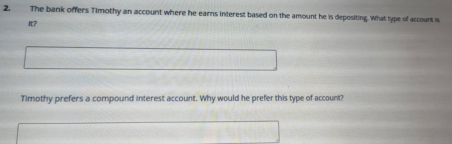 The bank offers Timothy an account where he earns interest based on the amount he is depositing. What type of account is 
It? 
Timothy prefers a compound interest account. Why would he prefer this type of account?