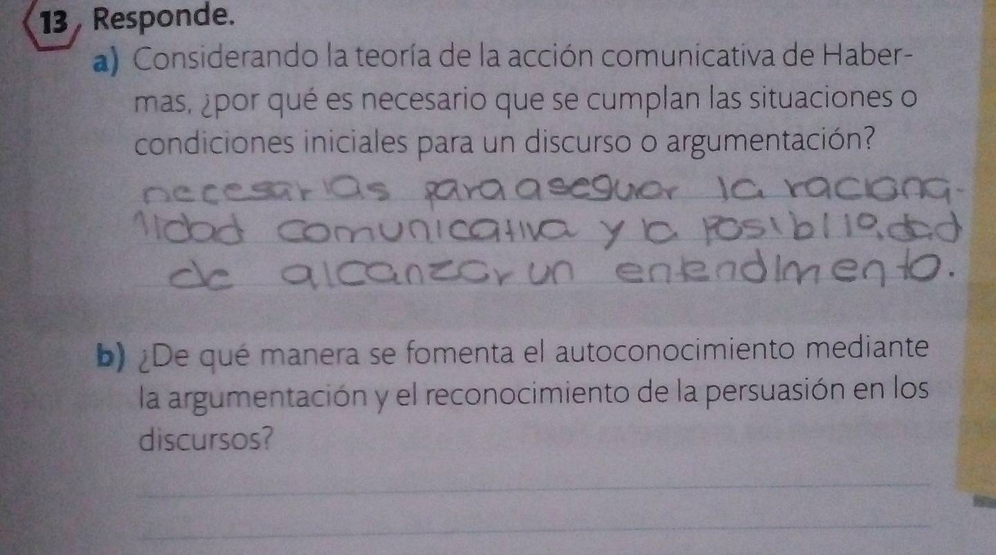 Responde. 
a) Considerando la teoría de la acción comunicativa de Haber- 
mas, ¿por qué es necesario que se cumplan las situaciones o 
condiciones iniciales para un discurso o argumentación? 
b) ¿De qué manera se fomenta el autoconocimiento mediante 
la argumentación y el reconocimiento de la persuasión en los 
discursos? 
_ 
_