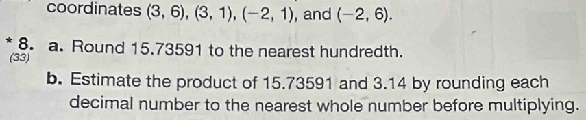 coordinates (3,6), (3,1), (-2,1) , and (-2,6). 
* 8. a. Round 15.73591 to the nearest hundredth. 
(33) 
b. Estimate the product of 15.73591 and 3.14 by rounding each 
decimal number to the nearest whole number before multiplying.