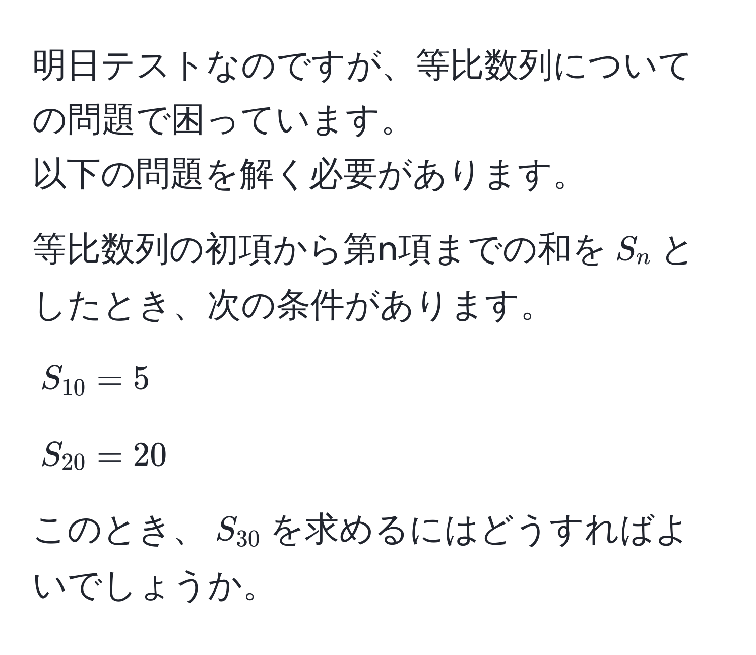 明日テストなのですが、等比数列についての問題で困っています。  
以下の問題を解く必要があります。  
等比数列の初項から第n項までの和を$S_n$としたとき、次の条件があります。  
$S_10 = 5$  
$S_20 = 20$  
このとき、$S_30$を求めるにはどうすればよいでしょうか。