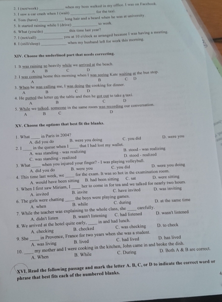 1 (not/work)
3. I saw a car crash when I (wait) when my boss walked in my office. I was on Facebook.
for the taxi 
4. Tom (have) _long hair and a beard when he was at university.
5. It started raining while I (drive) _so work.
6. What (you/do) this time last year?
7. 1 (not/call)
8. 1 (still/sleep)_ _you at 10 o'clock as arranged because I was having a meeting.
when my busband left for work this morwing.
XIV. Choose the underlined part that needs correcting.
1. It was raining so beavily while we arrived a the beach.
A B C D
2. I was coring home this morning when I was seeing Kate waiting at the bus stop. C D
A
B
3. When he was calling me, I was doing the cooking for dinner.
A B C D
4. He pusted the letter on the table and then he got out to take a taxi.
B C D
5. While we talked, someone in the same room was recording our conversation
A B C D
XV. Choose the options that best fit the blanks.
Bang
1. What _in Paris in 2004? D. were you
A. did you do B. were you doing C. you did
40
2. 1_ in the quese when I_ that I had lost my wallet.
A. was standing - was realizing B. stood - was realizing
C. was standing - realized D. stood - realized
3. What_ when you injured your finger? - I was playing volleyball. D. were you doing
A. did you do B. were you C. you did
4. This time last week, we _for the exam. It was so hot in the examination room. C. sat D. were sitting
A. would have been sitting B. had been sitting
5. When I first saw Miriam, I_ her to come in for tea and we talked for nearly two hours.
A. invited B. invite C. have invited D. was inviting
6. The girls were chatting _the boys were playing games. C. during D. at the same time
A. when B. while
7. While the teacher was explaining to the whole class, she_ carefully.
A. didn't listen B. wasn't listening C. had listened D. wasn't listened
8. We arrived at the hotel quite early, _in and had lunch.
A. checking B. checked C. was checking D. to check
9. She_ in Provence, France for two years when she was a student. D. has lived
A. was living B. lived C. had lived
10. _my mother and I were cooking in the kitchen, John came in and broke the dish.
A. When B. While C. During D. Both A & B are correct
XVI. Read the following passage and mark the letter A. B, C, or D to indicate the correct word or
phrase that best fits each of the numbered blanks.