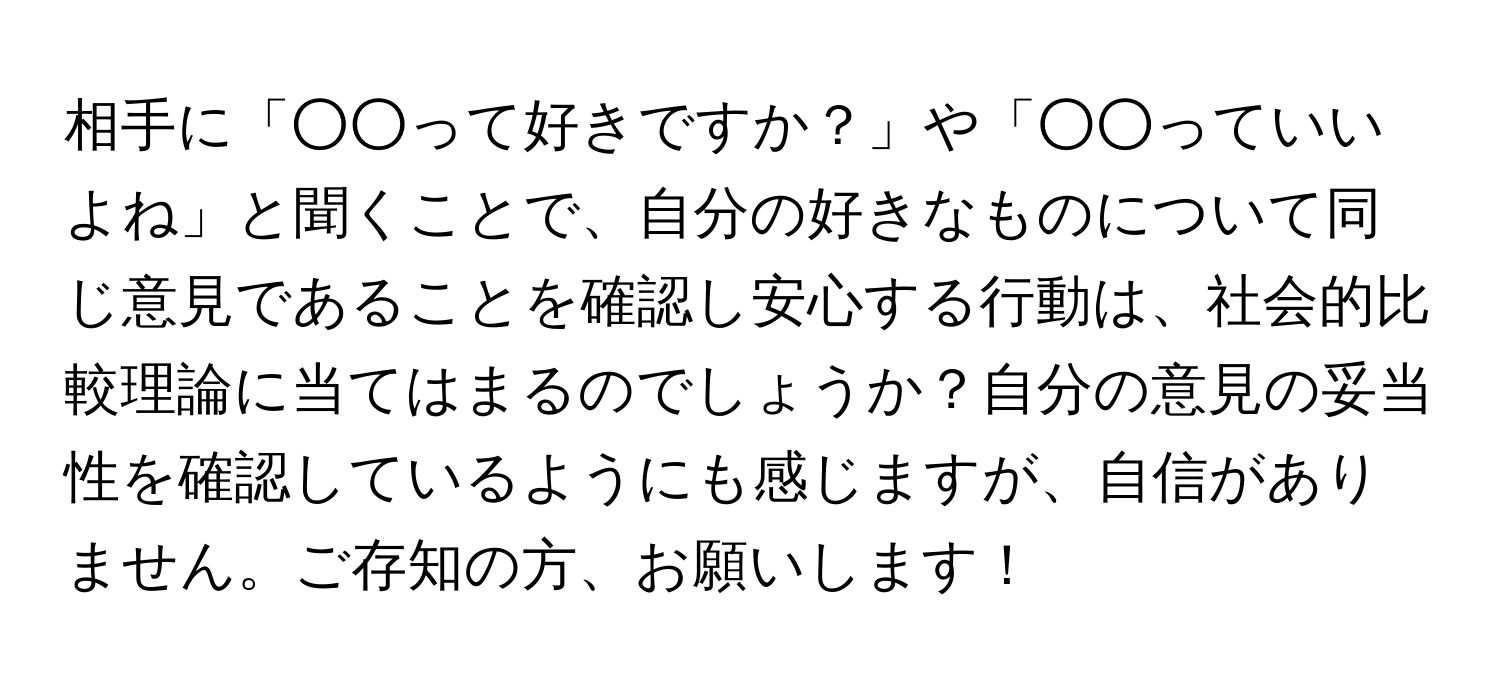 相手に「○○って好きですか？」や「○○っていいよね」と聞くことで、自分の好きなものについて同じ意見であることを確認し安心する行動は、社会的比較理論に当てはまるのでしょうか？自分の意見の妥当性を確認しているようにも感じますが、自信がありません。ご存知の方、お願いします！