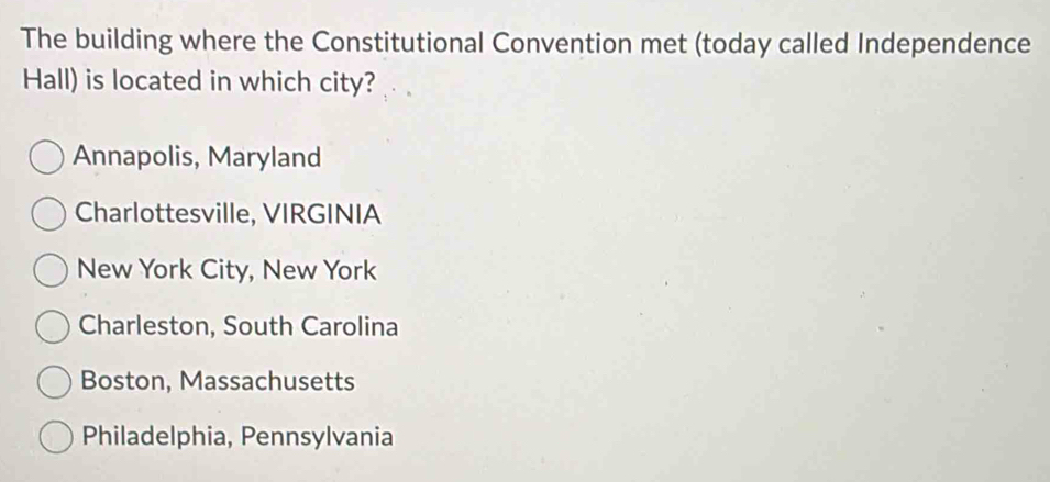 The building where the Constitutional Convention met (today called Independence
Hall) is located in which city?
Annapolis, Maryland
Charlottesville, VIRGINIA
New York City, New York
Charleston, South Carolina
Boston, Massachusetts
Philadelphia, Pennsylvania