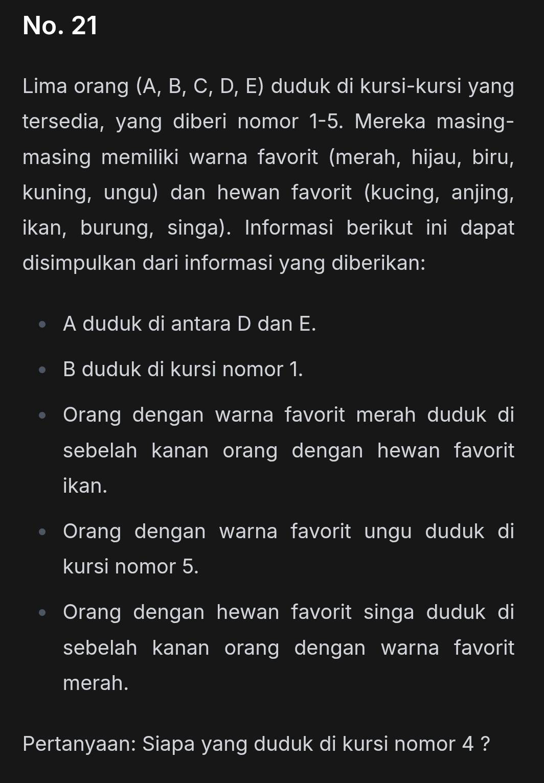 No. 21
Lima orang (A, B, C, D, E) duduk di kursi-kursi yang
tersedia, yang diberi nomor 1-5. Mereka masing-
masing memiliki warna favorit (merah, hijau, biru,
kuning, ungu) dan hewan favorit (kucing, anjing,
ikan, burung, singa). Informasi berikut ini dapat
disimpulkan dari informasi yang diberikan:
A duduk di antara D dan E.
B duduk di kursi nomor 1.
Orang dengan warna favorit merah duduk di
sebelah kanan orang dengan hewan favorit
ikan.
Orang dengan warna favorit ungu duduk di
kursi nomor 5.
Orang dengan hewan favorit singa duduk di
sebelah kanan orang dengan warna favorit
merah.
Pertanyaan: Siapa yang duduk di kursi nomor 4 ?