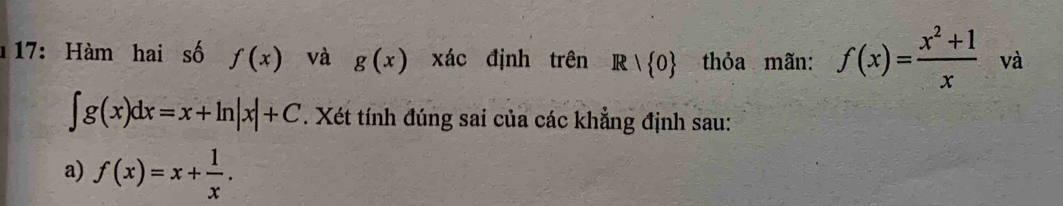 17: Hàm hai số f(x) và g(x) xác định trên Rvee  0 thỏa mãn: f(x)= (x^2+1)/x  và
∈t g(x)dx=x+ln |x|+C. Xét tính đúng sai của các khẳng định sau: 
a) f(x)=x+ 1/x .