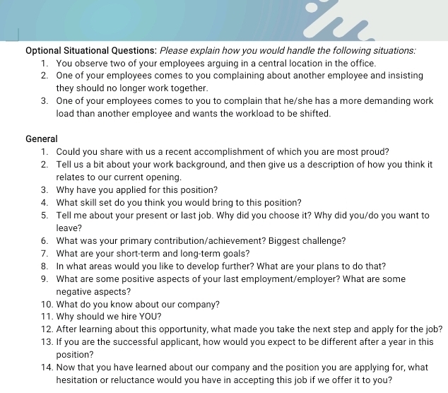 Optional Situational Questions: Please explain how you would handle the following situations: 
1. You observe two of your employees arguing in a central location in the office. 
2. One of your employees comes to you complaining about another employee and insisting 
they should no longer work together. 
3. One of your employees comes to you to complain that he/she has a more demanding work 
load than another employee and wants the workload to be shifted. 
General 
1. Could you share with us a recent accomplishment of which you are most proud? 
2. Tell us a bit about your work background, and then give us a description of how you think it 
relates to our current opening. 
3. Why have you applied for this position? 
4. What skill set do you think you would bring to this position? 
5. Tell me about your present or last job. Why did you choose it? Why did you/do you want to 
leave? 
6. What was your primary contribution/achievement? Biggest challenge? 
7. What are your short-term and long-term goals? 
8. In what areas would you like to develop further? What are your plans to do that? 
9. What are some positive aspects of your last employment/employer? What are some 
negative aspects? 
10. What do you know about our company? 
11. Why should we hire YOU? 
12. After learning about this opportunity, what made you take the next step and apply for the job? 
13. If you are the successful applicant, how would you expect to be different after a year in this 
position? 
14. Now that you have learned about our company and the position you are applying for, what 
hesitation or reluctance would you have in accepting this job if we offer it to you?