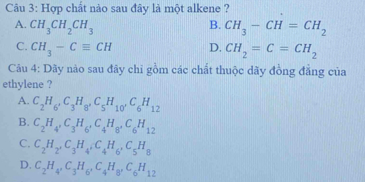 Hợp chất nào sau đây là một alkene ?
A. CH_3CH_2CH_3 B. CH_3-CH=CH_2
C. CH_3-Cequiv CH D. CH_2=C=CH_2
Câu 4: Dãy nào sau đây chỉ gồm các chất thuộc dãy đồng đẳng của
ethylene ?
A. C_2H_6, C_3H_8, C_5H_10, C_6H_12
B. C_2H_4, C_3H_6, C_4H_8, C_6H_12
C. C_2H_2, C_3H_4, C_4H_6, C_5H_8
D. C_2H_4, C_3H_6, C_4H_8, C_6H_12